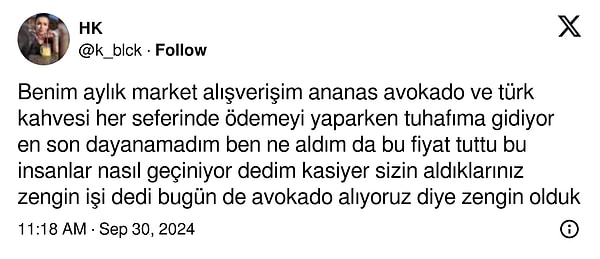 "Benim aylık market alışverişim ananas avokado ve türk kahvesi her seferinde ödemeyi yaparken tuhafıma gidiyor en son dayanamadım ben ne aldım da bu fiyat tuttu bu insanlar nasıl geçiniyor dedim kasiyer sizin aldıklarınız zengin işi dedi bugün de avokado alıyoruz diye zengin olduk."