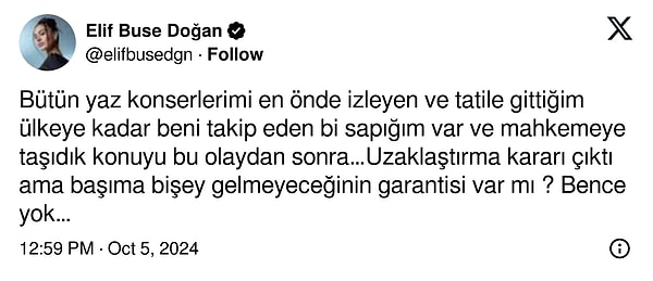 “Bütün yaz konserlerimi en önde izleyen ve tatile gittiğim ülkeye kadar beni takip eden bir sapığım var" ifadelerini kullanan Doğan "Konuyu mahkemeye taşıdık, uzaklaştırma kararı çıktı ama başıma bir şey gelmeyeceğinin garantisi var mı? Bence yok” sözleriyle kanayan yaramıza taş bastı.