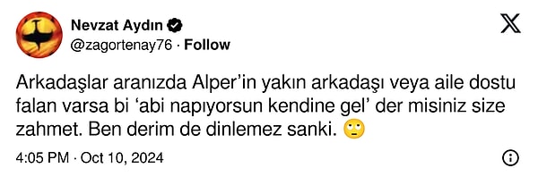 "Arkadaşlar aranızda Alper’in yakın arkadaşı veya aile dostu falan varsa bir ‘Abi napıyorsun kendine gel’ der misiniz size zahmet. Ben derim de dinlemez sanki." dedi.