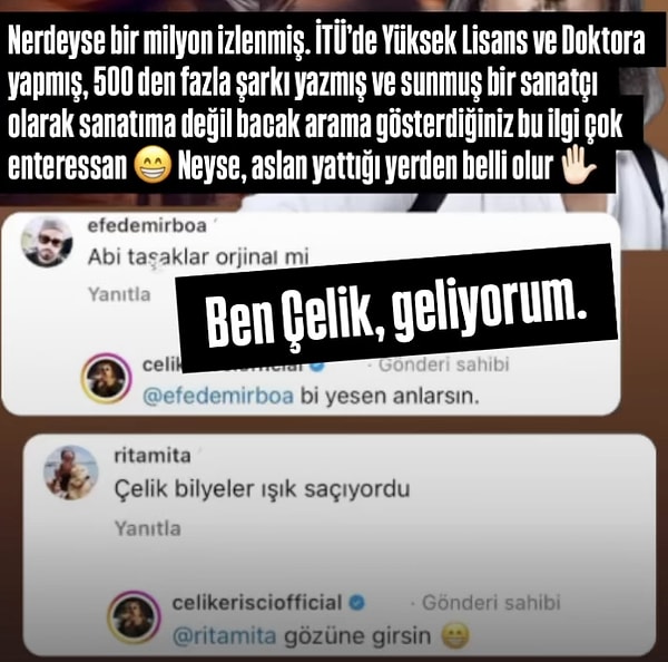 Yapılan yorumları paylaşan bir hesabın videosunu hikayesine ekleyen Çelik, "İTÜ'de Yüksek Lisans ve Doktora yapmış, 500'den fazla şarkı yazmış ve sunmuş bir sanatçı olarak, sanatıma değil bacak arama gösterdiğiniz bu ilgi çok enteresan. Neyse aslan yattığı yerden belli olur" açıklamasında bulundu.