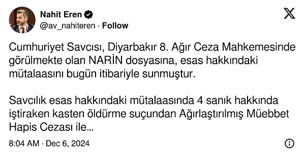 “Cumhuriyet Savcısı, Diyarbakır 8. Ağır Ceza Mahkemesinde görülmekte olan Narin dosyasına, esas hakkındaki mütalaasını bugün itibariyle sunmuştur. Savcılık esas hakkındaki mütalaasında 4 sanık hakkında iştiraken kasten öldürme suçundan Ağırlaştırılmış Müebbet Hapis Cezası ile cezalandırılmalarını talep etmiştir. 26 Aralıkta Narin için Adalet demek için 8. Ağır Ceza Mahkemesinin duruşma salonunda yerimizi alacağız.”