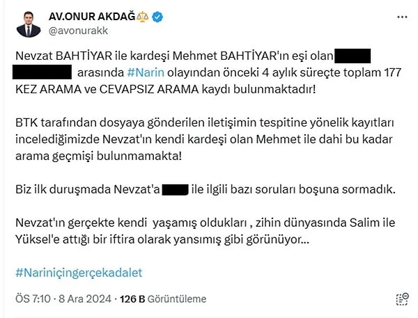 İtirafçı Nevzat Bahtiyar'ın, kardeşi Mehmet Bahtiyar'ın eşi A.B. ile yasak aşk yaşadığını öne süren Avukat Onur Akdağ, "Nevzat Bahtiyar ile kardeşi Mehmet Bahtiyar'ın eşi olan A.B. arasında Narin olayından önceki 4 aylık süreçte toplam 177 kez arama ve cevapsız arama kaydı bulunmaktadır! BTK tarafından dosyaya gönderilen iletişimin tespitine yönelik kayıtları incelediğimizde Nevzat'ın kendi kardeşi olan Mehmet ile dahi bu kadar arama geçmişi bulunmamakta!" dedi.