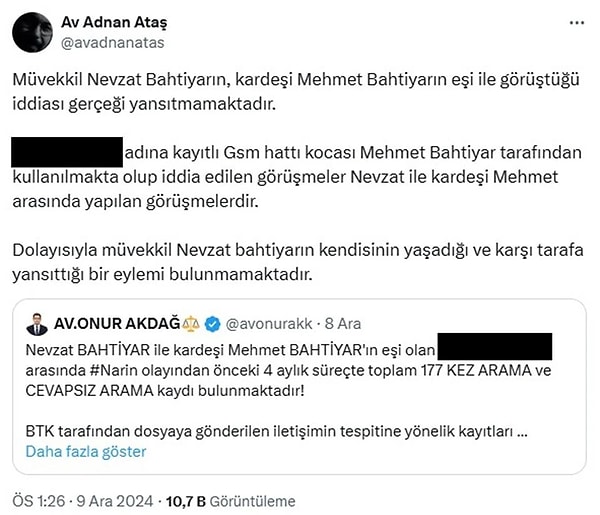 Bu iddialara yanıt gecikmedi. Sosyal medya hesabından paylaşım yapan Nevzat Bahtiyar’ın avukatı Adnan Ateş, “Müvekkil Nevzat Bahtiyar’ın, kardeşi Mehmet Bahtiyar’ın eşi ile görüştüğü iddiası gerçeği yansıtmamaktadır. A.B. adına kayıtlı GSM hattı kocası Mehmet Bahtiyar tarafından kullanılmakta olup iddia edilen görüşmeler Nevzat ile kardeşi Mehmet arasında yapılan görüşmelerdir. Dolayısıyla müvekkil Nevzat Bahtiyar’ın kendisinin yaşadığı ve karşı tarafa yansıttığı bir eylemi bulunmamaktadır” diye yazdı.